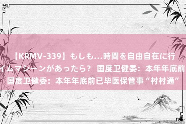 【KRMV-339】もしも…時間を自由自在に行ったり来たりできるタイムマシーンがあったら？ 国度卫健委：本年年底前已毕医保管事“村村通”