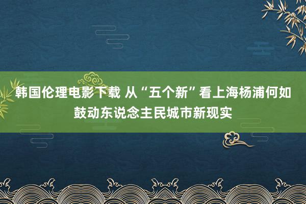 韩国伦理电影下载 从“五个新”看上海杨浦何如鼓动东说念主民城市新现实