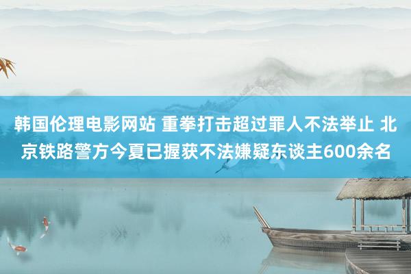 韩国伦理电影网站 重拳打击超过罪人不法举止 北京铁路警方今夏已握获不法嫌疑东谈主600余名