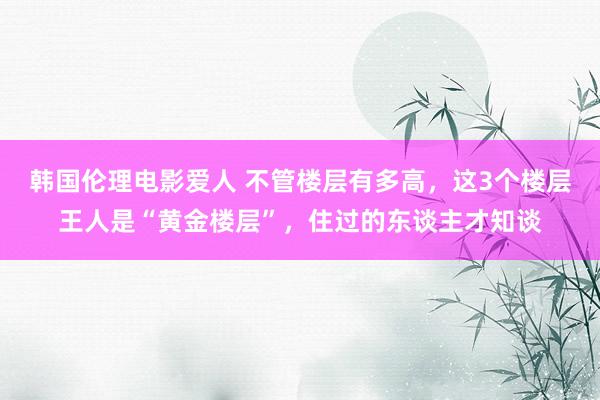 韩国伦理电影爱人 不管楼层有多高，这3个楼层王人是“黄金楼层”，住过的东谈主才知谈