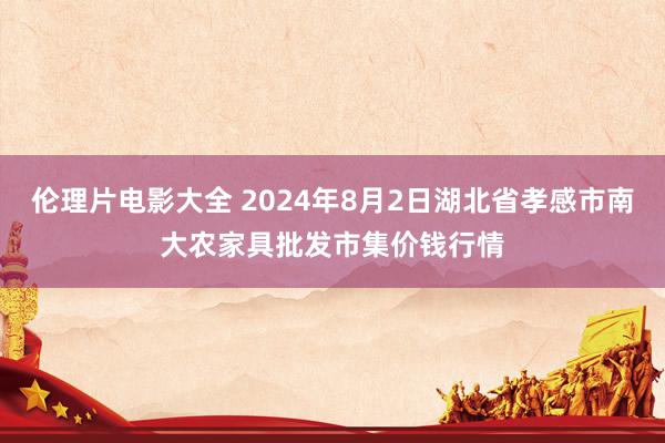 伦理片电影大全 2024年8月2日湖北省孝感市南大农家具批发市集价钱行情