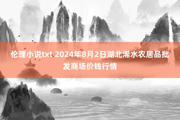 伦理小说txt 2024年8月2日湖北浠水农居品批发商场价钱行情