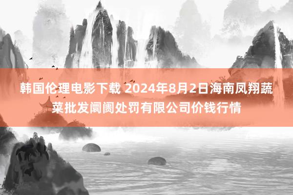 韩国伦理电影下载 2024年8月2日海南凤翔蔬菜批发阛阓处罚有限公司价钱行情