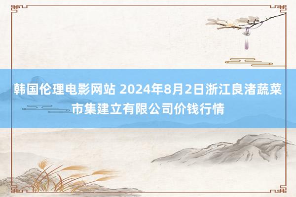 韩国伦理电影网站 2024年8月2日浙江良渚蔬菜市集建立有限公司价钱行情