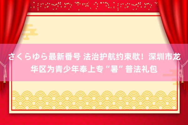 さくらゆら最新番号 法治护航约束歇！深圳市龙华区为青少年奉上专“暑”普法礼包