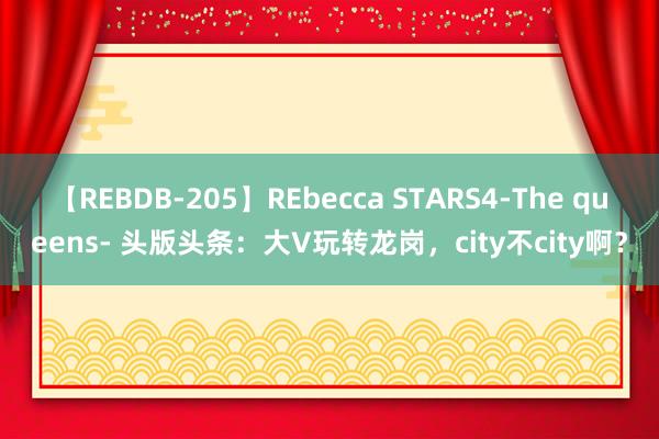 【REBDB-205】REbecca STARS4-The queens- 头版头条：大V玩转龙岗，city不city啊？