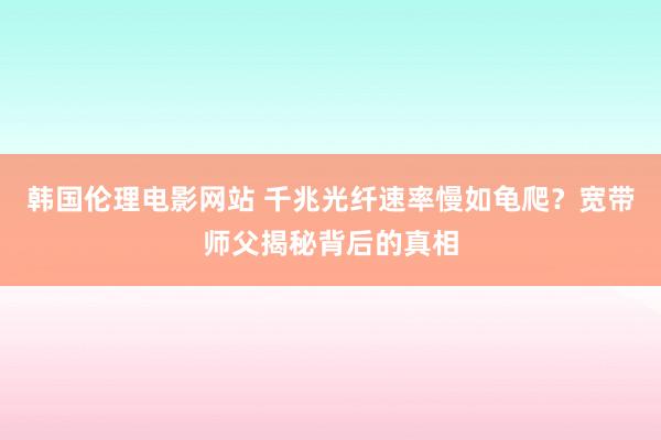 韩国伦理电影网站 千兆光纤速率慢如龟爬？宽带师父揭秘背后的真相