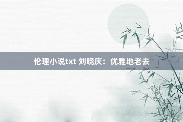 伦理小说txt 刘晓庆：优雅地老去