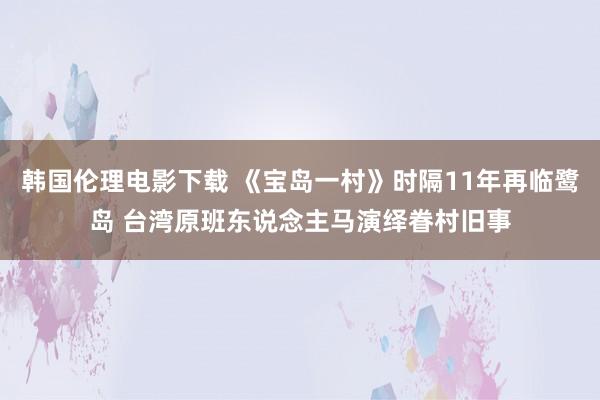 韩国伦理电影下载 《宝岛一村》时隔11年再临鹭岛 台湾原班东说念主马演绎眷村旧事