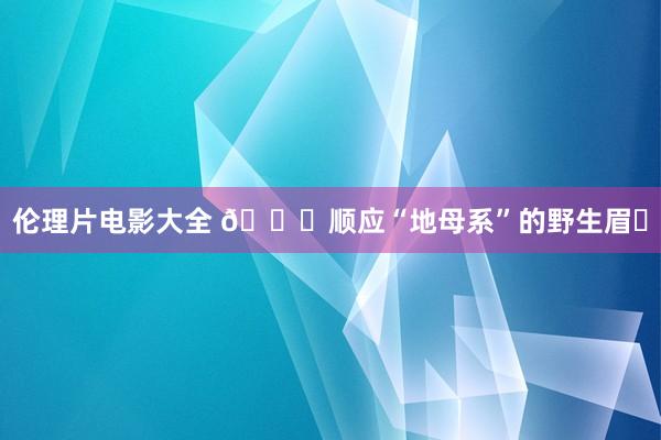 伦理片电影大全 ?顺应“地母系”的野生眉❗