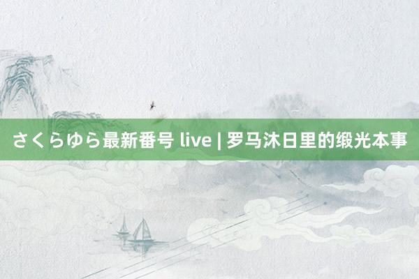 さくらゆら最新番号 live | 罗马沐日里的缎光本事