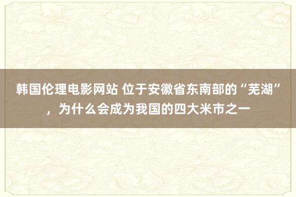 韩国伦理电影网站 位于安徽省东南部的“芜湖”，为什么会成为我国的四大米市之一