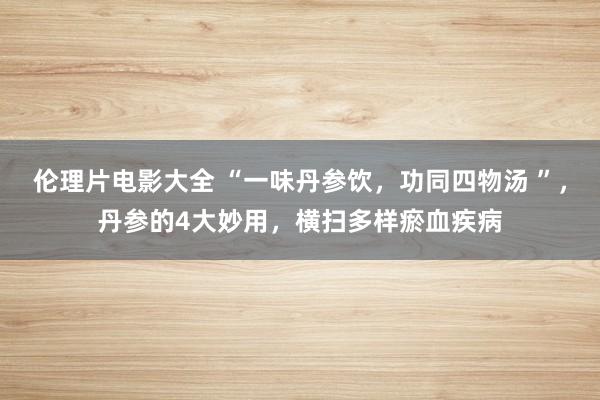 伦理片电影大全 “一味丹参饮，功同四物汤 ”，丹参的4大妙用，横扫多样瘀血疾病