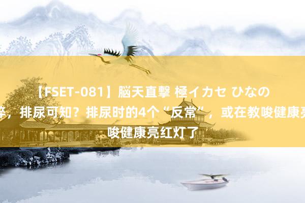 【FSET-081】脳天直撃 極イカセ ひなの 寿命诟谇，排尿可知？排尿时的4个“反常”，或在教唆健康亮红灯了