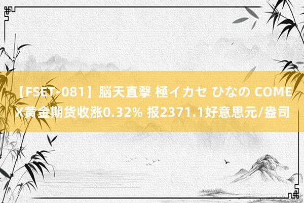 【FSET-081】脳天直撃 極イカセ ひなの COMEX黄金期货收涨0.32% 报2371.1好意思元/盎司