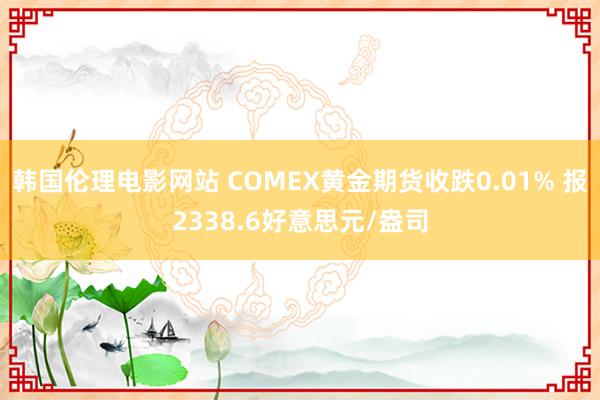 韩国伦理电影网站 COMEX黄金期货收跌0.01% 报2338.6好意思元/盎司