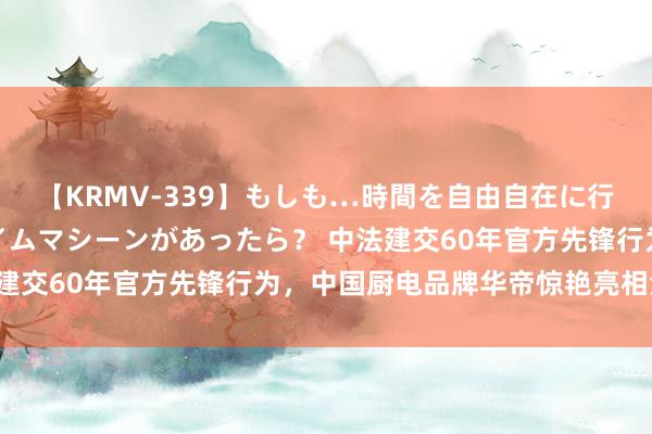 【KRMV-339】もしも…時間を自由自在に行ったり来たりできるタイムマシーンがあったら？ 中法建交60年官方先锋行为，中国厨电品牌华帝惊艳亮相法国！