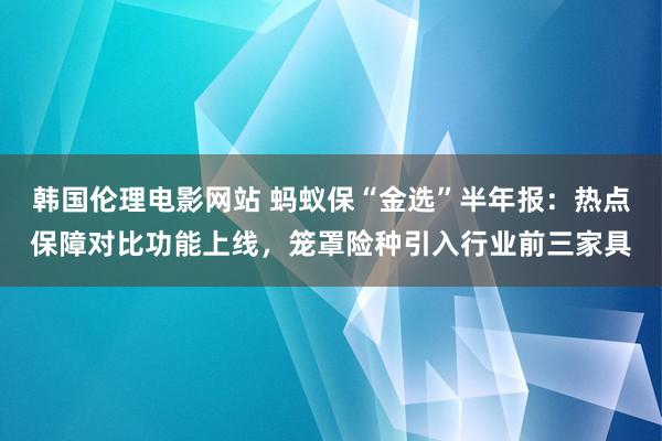 韩国伦理电影网站 蚂蚁保“金选”半年报：热点保障对比功能上线，笼罩险种引入行业前三家具