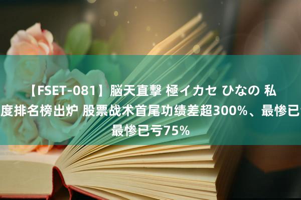 【FSET-081】脳天直撃 極イカセ ひなの 私募一季度排名榜出炉 股票战术首尾功绩差超300%、最惨已亏75%