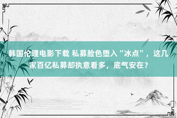 韩国伦理电影下载 私募脸色堕入“冰点”，这几家百亿私募却执意看多，底气安在？