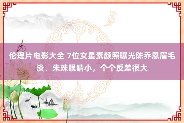 伦理片电影大全 7位女星素颜照曝光陈乔恩眉毛淡、朱珠眼睛小，个个反差很大