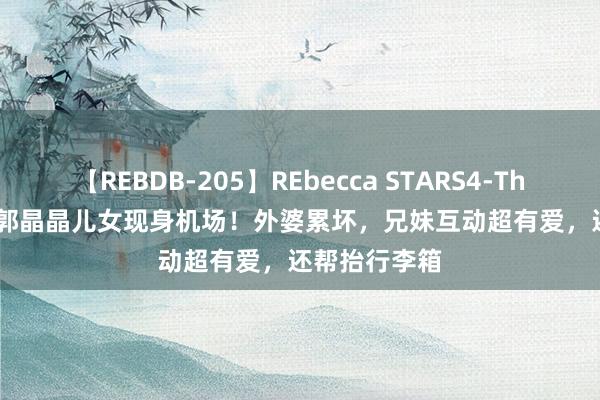 【REBDB-205】REbecca STARS4-The queens- 郭晶晶儿女现身机场！外婆累坏，兄妹互动超有爱，还帮抬行李箱