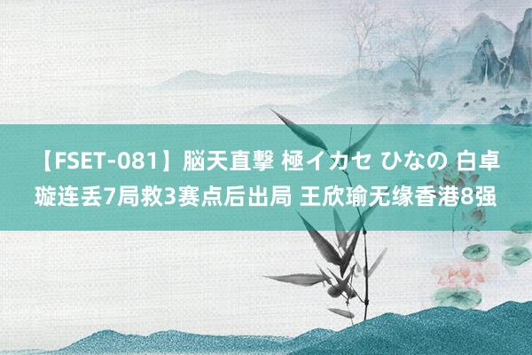 【FSET-081】脳天直撃 極イカセ ひなの 白卓璇连丢7局救3赛点后出局 王欣瑜无缘香港8强