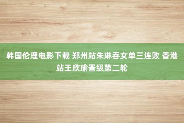 韩国伦理电影下载 郑州站朱琳吞女单三连败 香港站王欣瑜晋级第二轮