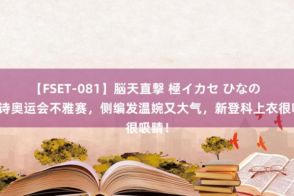 【FSET-081】脳天直撃 極イカセ ひなの 刘诗诗奥运会不雅赛，侧编发温婉又大气，新登科上衣很吸睛！