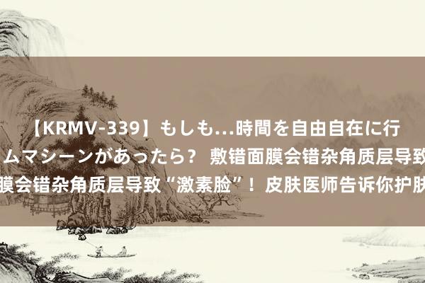 【KRMV-339】もしも…時間を自由自在に行ったり来たりできるタイムマシーンがあったら？ 敷错面膜会错杂角质层导致“激素脸”！皮肤医师告诉你护肤的真相