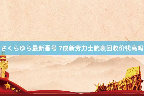 さくらゆら最新番号 7成新劳力士腕表回收价钱高吗