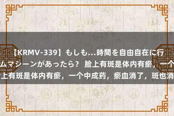 【KRMV-339】もしも…時間を自由自在に行ったり来たりできるタイムマシーンがあったら？ 脸上有斑是体内有瘀，一个中成药，瘀血消了，斑也消了