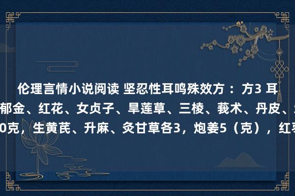 伦理言情小说阅读 坚忍性耳鸣殊效方 ：方3 耳鸣：赤芍、生地、当归、郁金、红花、女贞子、旱莲草、三棱、莪术、丹皮、地骨皮、川芎各10克，生黄芪、升麻、灸甘草各3，炮姜5（克），红枣3个，逐日一剂，水煎服二次，<a href=