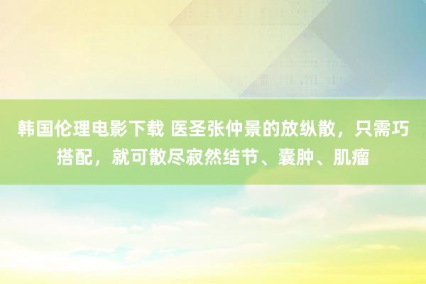 韩国伦理电影下载 医圣张仲景的放纵散，只需巧搭配，就可散尽寂然结节、囊肿、肌瘤