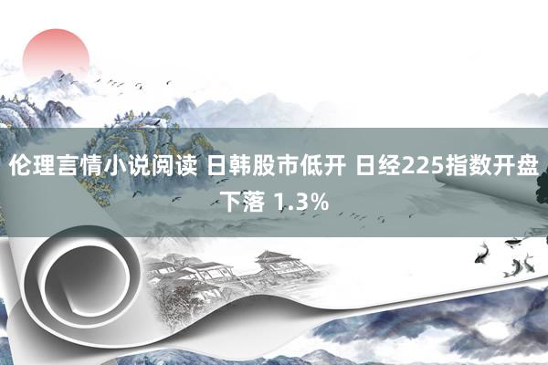 伦理言情小说阅读 日韩股市低开 日经225指数开盘下落 1.3%