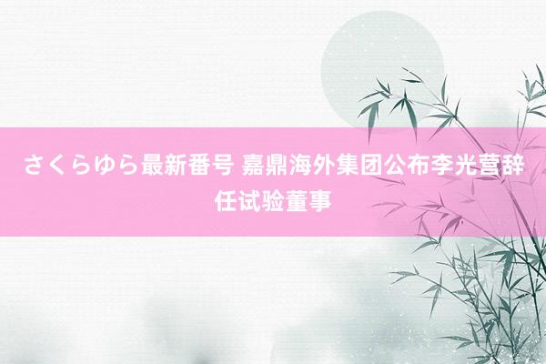 さくらゆら最新番号 嘉鼎海外集团公布李光营辞任试验董事