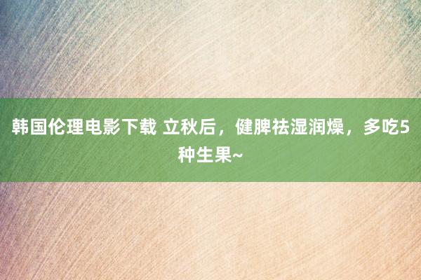 韩国伦理电影下载 立秋后，健脾祛湿润燥，多吃5种生果~