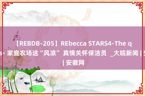 【REBDB-205】REbecca STARS4-The queens- 家庭农场送“风凉” 真情关怀保洁员  _大皖新闻 | 安徽网