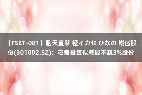 【FSET-081】脳天直撃 極イカセ ひなの 崧盛股份(301002.SZ)：崧盛投资拟减握不超3%股份