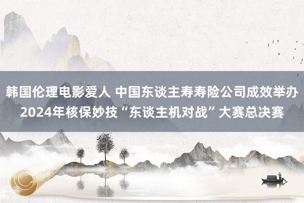 韩国伦理电影爱人 中国东谈主寿寿险公司成效举办2024年核保妙技“东谈主机对战”大赛总决赛