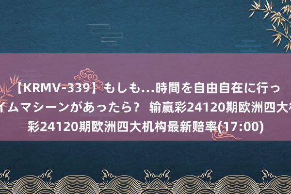 【KRMV-339】もしも…時間を自由自在に行ったり来たりできるタイムマシーンがあったら？ 输赢彩24120期欧洲四大机构最新赔率(17:00)