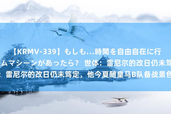 【KRMV-339】もしも…時間を自由自在に行ったり来たりできるタイムマシーンがあったら？ 世体：雷尼尔的改日仍未笃定，他今夏随皇马B队备战景色可以