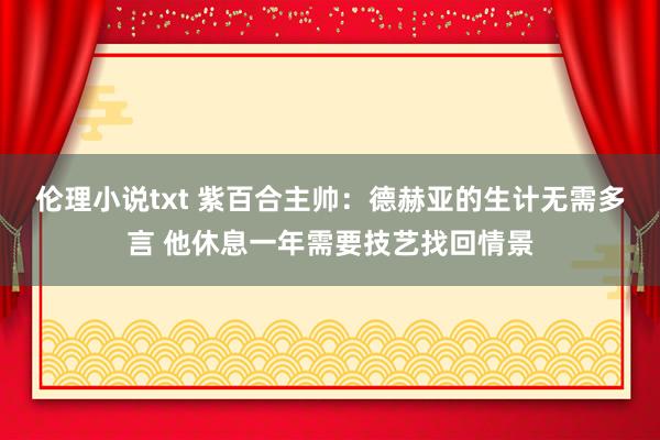 伦理小说txt 紫百合主帅：德赫亚的生计无需多言 他休息一年需要技艺找回情景