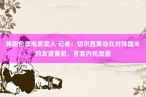 韩国伦理电影爱人 记者：切尔西策动在对阵国米的友谊赛前，官宣内托加盟