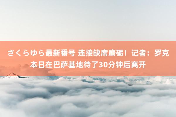 さくらゆら最新番号 连接缺席磨砺！记者：罗克本日在巴萨基地待了30分钟后离开