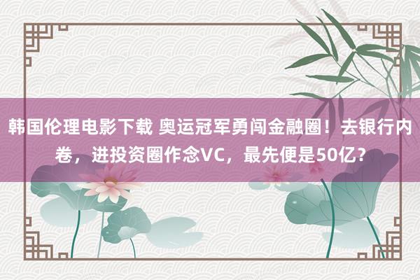 韩国伦理电影下载 奥运冠军勇闯金融圈！去银行内卷，进投资圈作念VC，最先便是50亿？