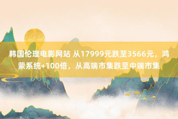 韩国伦理电影网站 从17999元跌至3566元，鸿蒙系统+100倍，从高端市集跌至中端市集