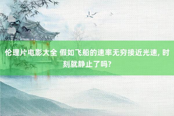 伦理片电影大全 假如飞船的速率无穷接近光速， 时刻就静止了吗?