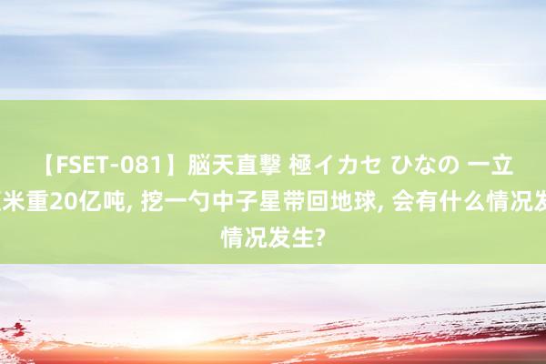 【FSET-081】脳天直撃 極イカセ ひなの 一立方厘米重20亿吨， 挖一勺中子星带回地球， 会有什么情况发生?