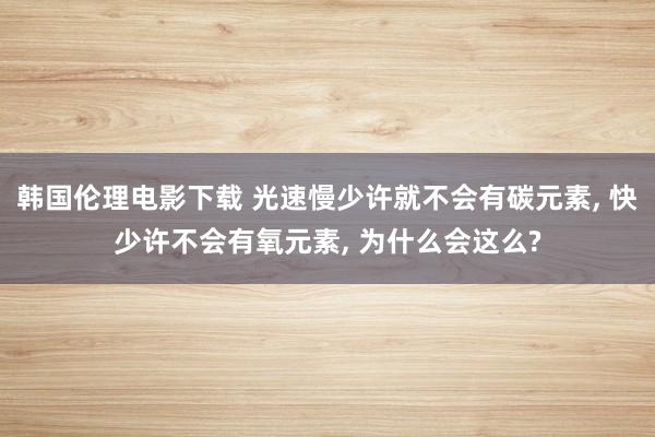 韩国伦理电影下载 光速慢少许就不会有碳元素， 快少许不会有氧元素， 为什么会这么?